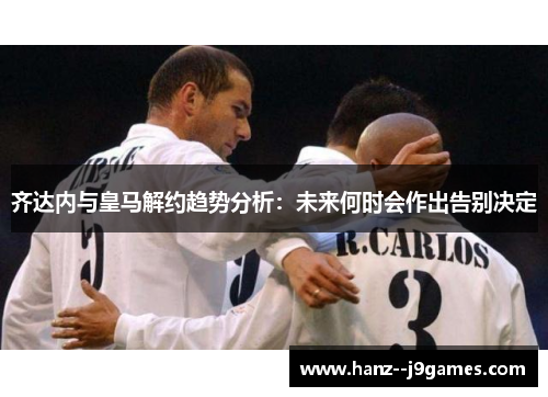 齐达内与皇马解约趋势分析：未来何时会作出告别决定