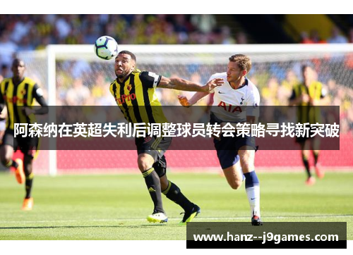 阿森纳在英超失利后调整球员转会策略寻找新突破