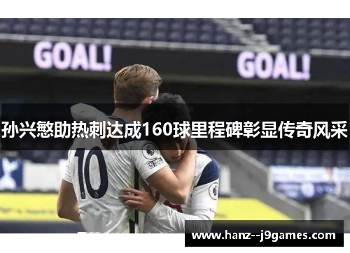 孙兴慜助热刺达成160球里程碑彰显传奇风采 孙兴慜助热刺达成160球里程碑彰显传奇风采