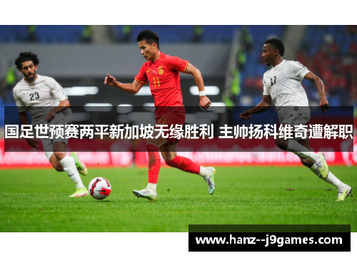 国足世预赛两平新加坡无缘胜利 主帅扬科维奇遭解职 国足世预赛两平新加坡无缘胜利 主帅扬科维奇遭解职