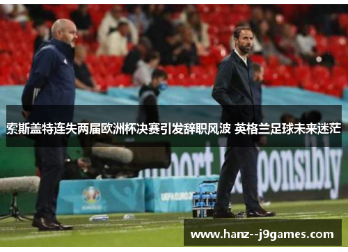 索斯盖特连失两届欧洲杯决赛引发辞职风波 英格兰足球未来迷茫 索斯盖特连失两届欧洲杯决赛引发辞职风波 英格兰足球未来迷茫
